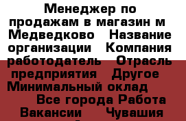 Менеджер по продажам в магазин м. Медведково › Название организации ­ Компания-работодатель › Отрасль предприятия ­ Другое › Минимальный оклад ­ 35 000 - Все города Работа » Вакансии   . Чувашия респ.,Алатырь г.